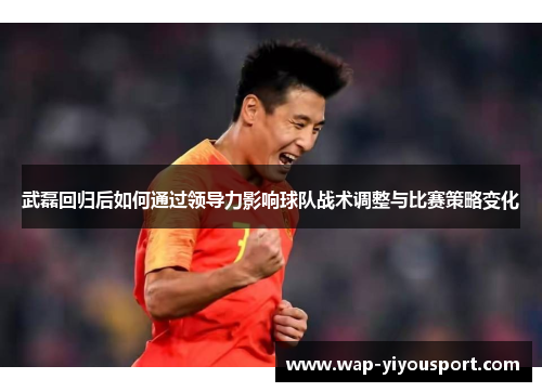 武磊回归后如何通过领导力影响球队战术调整与比赛策略变化