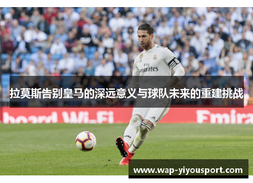 拉莫斯告别皇马的深远意义与球队未来的重建挑战